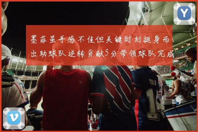 墨菲虽手感不佳但关键时刻挺身而出助球队逆转贡献5分带领球队完成13-0反击