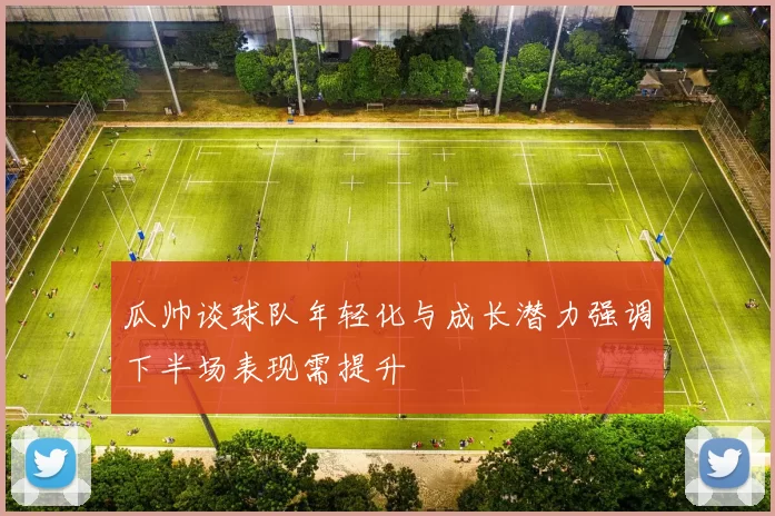 瓜帅谈球队年轻化与成长潜力强调下半场表现需提升