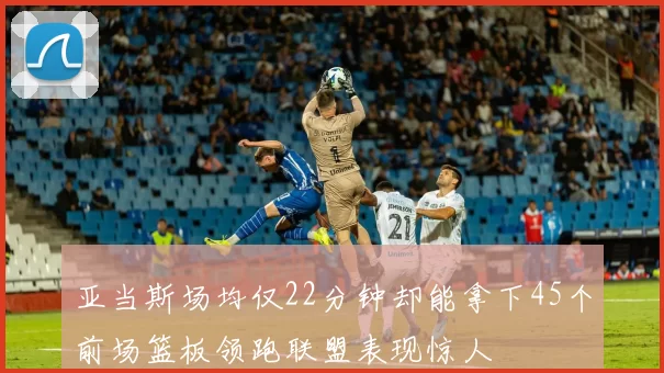 亚当斯场均仅22分钟却能拿下45个前场篮板领跑联盟表现惊人